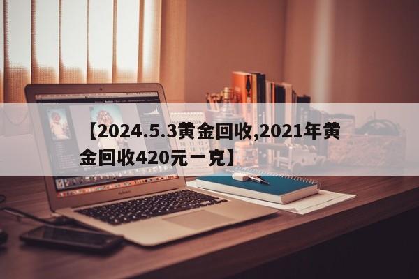 【2024.5.3黄金回收,2021年黄金回收420元一克】