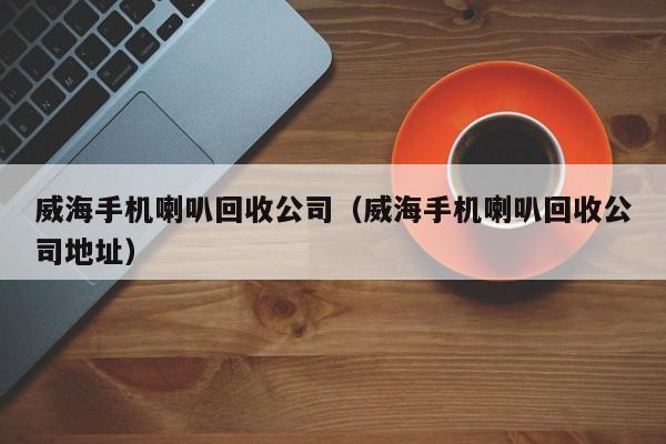 威海手机喇叭回收公司(威海手机喇叭回收公司地址)