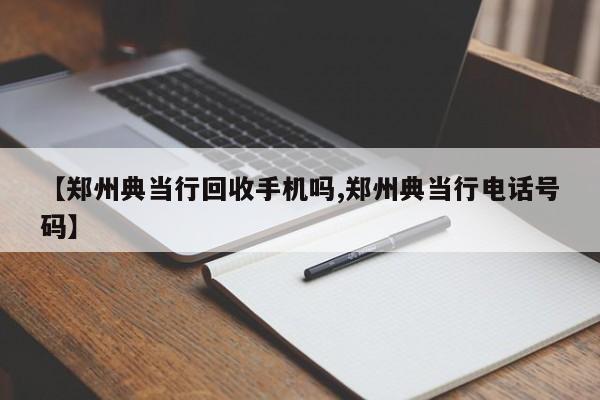 【郑州典当行回收手机吗,郑州典当行电话号码】