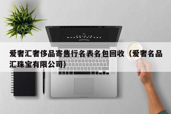 爱奢汇奢侈品寄售行名表名包回收(爱奢名品汇珠宝有限公司)