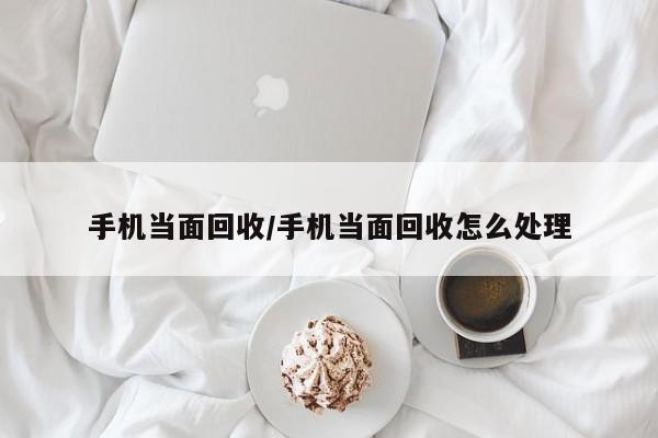手机当面回收/手机当面回收怎么处理