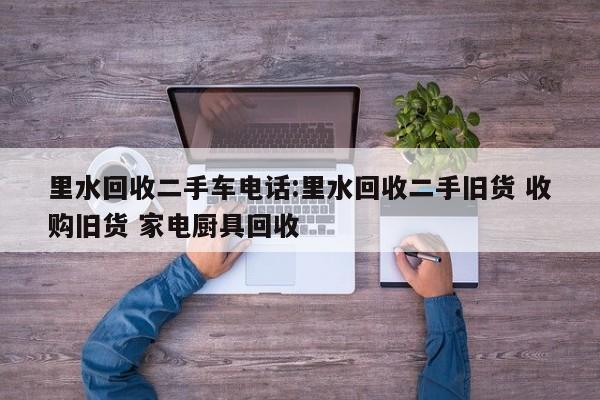 里水回收二手车电话:里水回收二手旧货 收购旧货 家电厨具回收