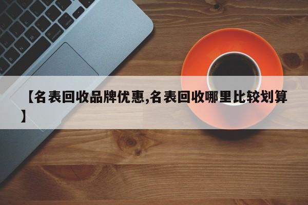 【名表回收品牌优惠,名表回收哪里比较划算】