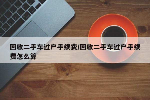 回收二手车过户手续费/回收二手车过户手续费怎么算