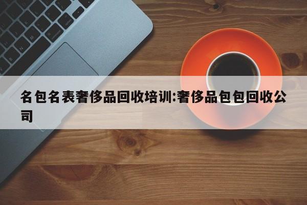 名包名表奢侈品回收培训:奢侈品包包回收公司