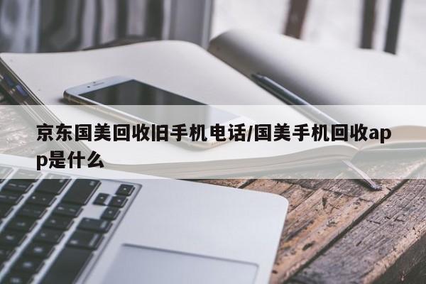 京东国美回收旧手机电话/国美手机回收app是什么