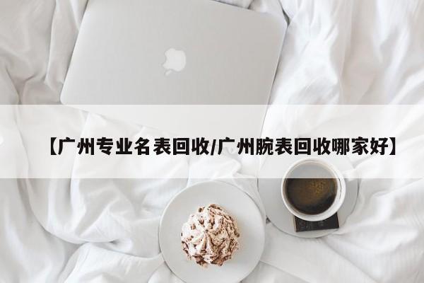 【广州专业名表回收/广州腕表回收哪家好】