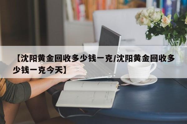 【沈阳黄金回收多少钱一克/沈阳黄金回收多少钱一克今天】
