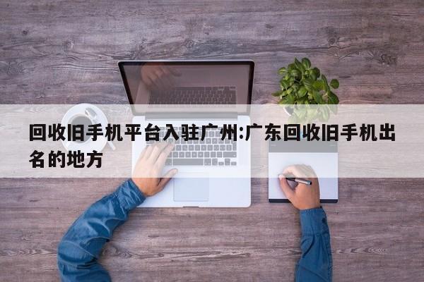 回收旧手机平台入驻广州:广东回收旧手机出名的地方