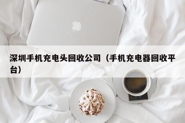 深圳手机充电头回收公司(手机充电器回收平台)