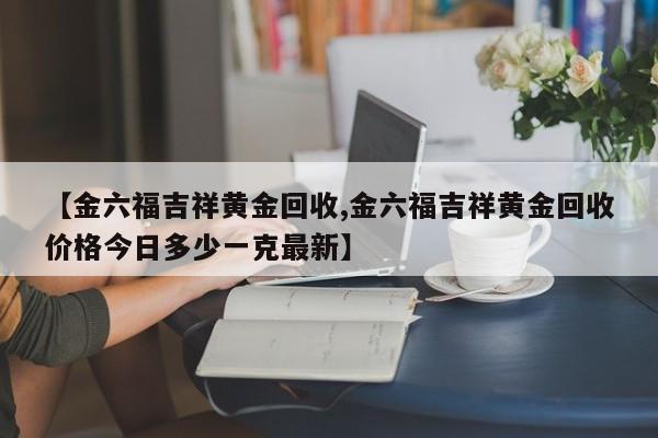 【金六福吉祥黄金回收,金六福吉祥黄金回收价格今日多少一克最新】