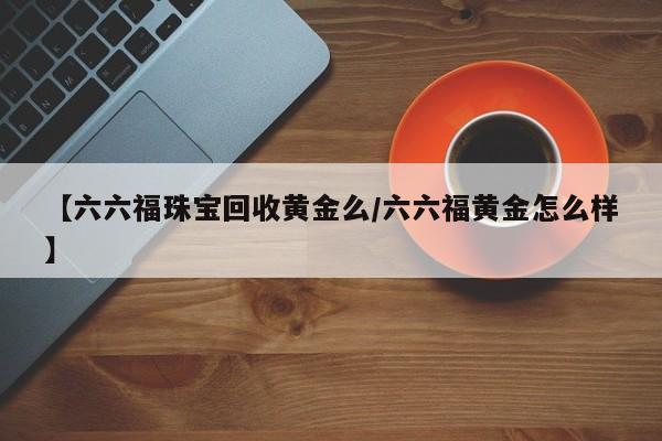 【六六福珠宝回收黄金么/六六福黄金怎么样】