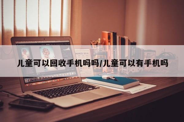 儿童可以回收手机吗吗/儿童可以有手机吗