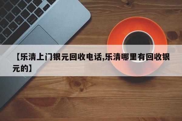 【乐清上门银元回收电话,乐清哪里有回收银元的】