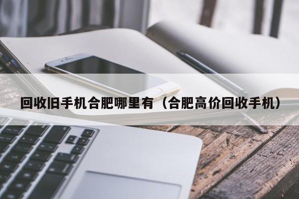 回收旧手机合肥哪里有(合肥高价回收手机)