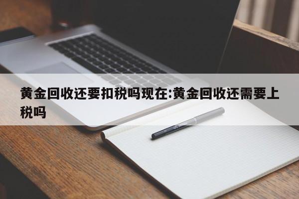 黄金回收还要扣税吗现在:黄金回收还需要上税吗