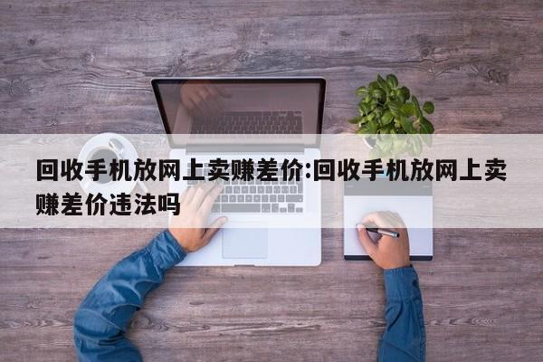 回收手机放网上卖赚差价:回收手机放网上卖赚差价违法吗