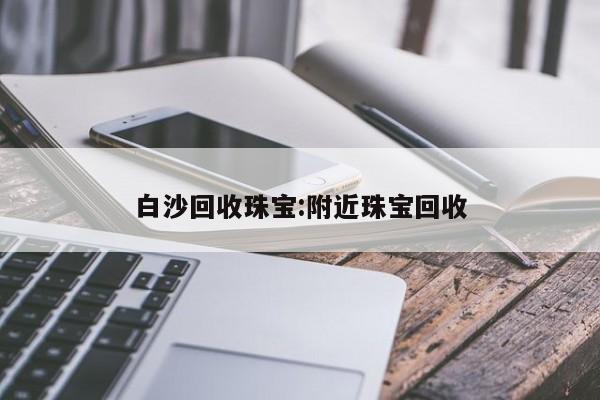 白沙回收珠宝:附近珠宝回收