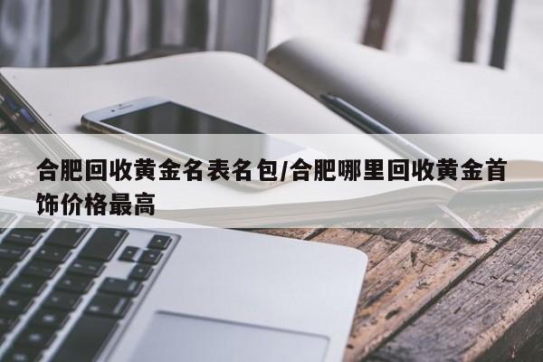 合肥回收黄金名表名包/合肥哪里回收黄金首饰价格最高