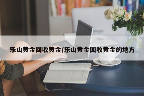 乐山黄金回收黄金/乐山黄金回收黄金的地方