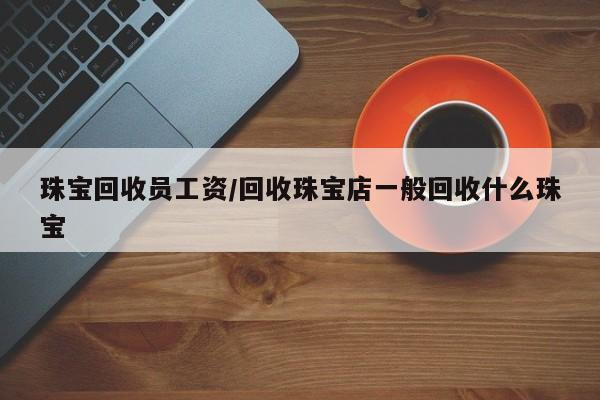珠宝回收员工资/回收珠宝店一般回收什么珠宝