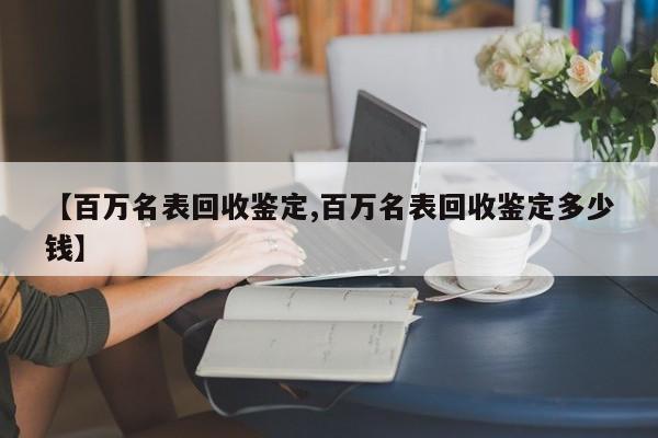 【百万名表回收鉴定,百万名表回收鉴定多少钱】