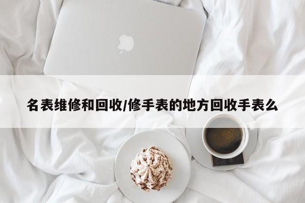 名表维修和回收/修手表的地方回收手表么